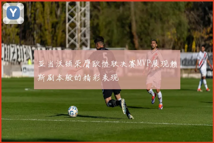 亚当沃顿荣膺欧协联决赛MVP展现赖斯剧本般的精彩表现