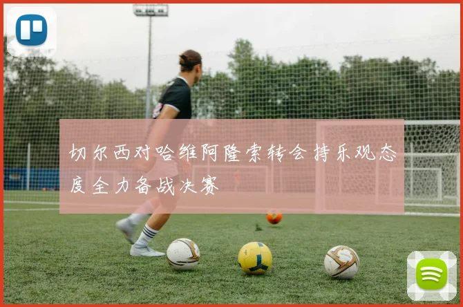 切尔西对哈维阿隆索转会持乐观态度全力备战决赛