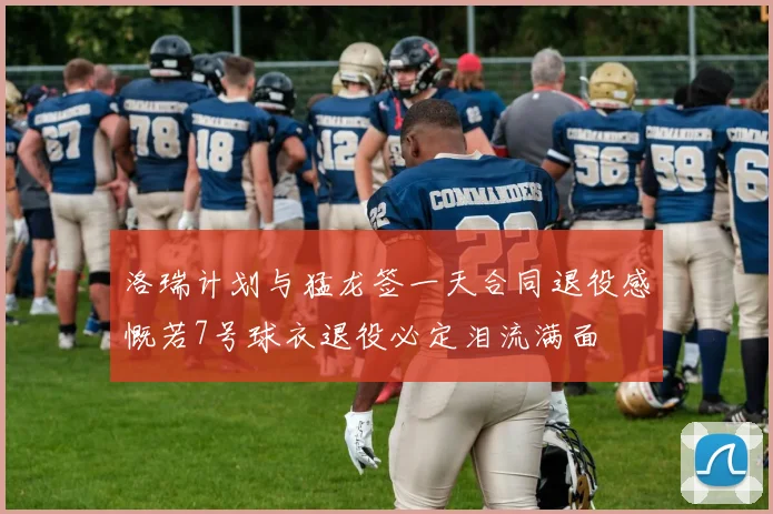 洛瑞计划与猛龙签一天合同退役感慨若7号球衣退役必定泪流满面