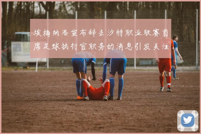 埃梅纳洛宣布辞去沙特职业联赛首席足球执行官职务的消息引发关注