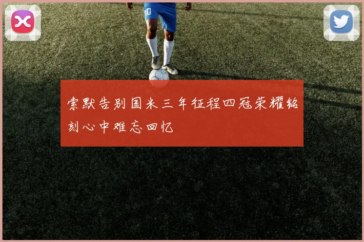 索默告别国米三年征程四冠荣耀铭刻心中难忘回忆