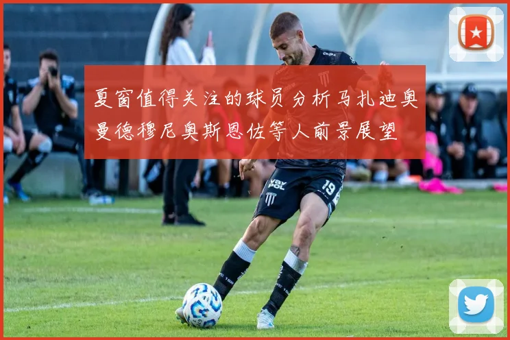 夏窗值得关注的球员分析马扎迪奥曼德穆尼奥斯恩佐等人前景展望