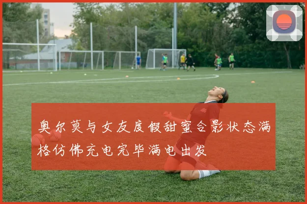 奥尔莫与女友度假甜蜜合影状态满格仿佛充电完毕满电出发