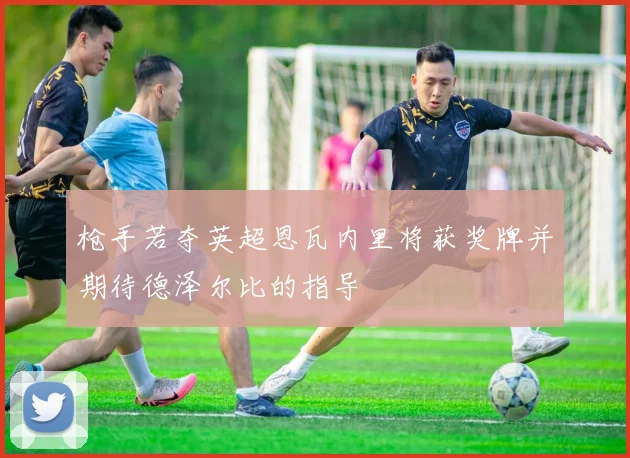 枪手若夺英超恩瓦内里将获奖牌并期待德泽尔比的指导