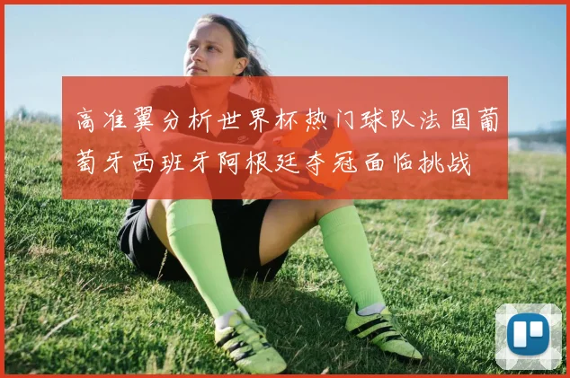 高准翼分析世界杯热门球队法国葡萄牙西班牙阿根廷夺冠面临挑战