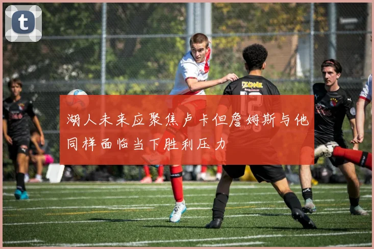 湖人未来应聚焦卢卡但詹姆斯与他同样面临当下胜利压力