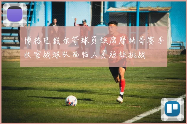 博格巴戴尔等球员缺席摩纳哥赛季收官战球队面临人员短缺挑战