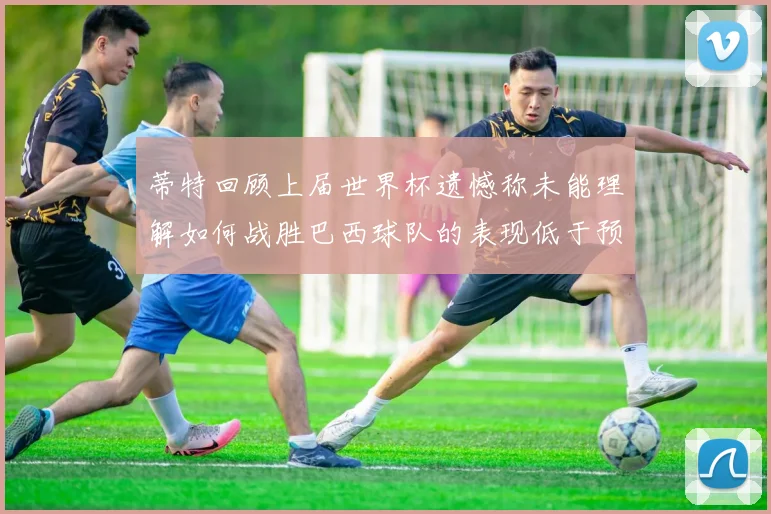 蒂特回顾上届世界杯遗憾称未能理解如何战胜巴西球队的表现低于预期