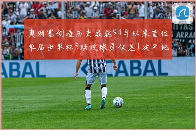 奥利塞创造历史成就94年以来首位单届世界杯5助攻球员仅差1次平纪录